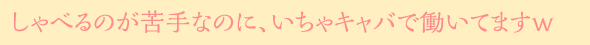しゃべるのが苦手なのに、いちゃキャバで働いてますｗ