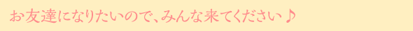 お友達になりたいので、みんな来てください♪